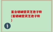 富含硒破壁灵芝孢子粉(富硒破壁灵芝孢子粉)