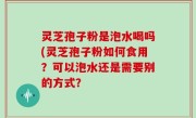 灵芝孢子粉是泡水喝吗(灵芝孢子粉如何食用？可以泡水还是需要别的方式？