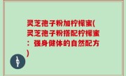 灵芝孢子粉加柠檬蜜(灵芝孢子粉搭配柠檬蜜：强身健体的自然配方)