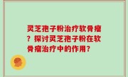 灵芝孢子粉治疗软骨瘤？探讨灵芝孢子粉在软骨瘤治疗中的作用？