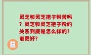 灵芝和灵芝孢子粉苦吗？灵芝和灵芝孢子粉的关系到底是怎么样的？谁更好？