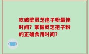 吃破壁灵芝孢子粉最佳时间？掌握灵芝孢子粉的正确食用时间？
