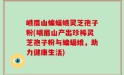 峨眉山蝙蝠蛾灵芝孢子粉(峨眉山产出珍稀灵芝孢子粉与蝙蝠蛾，助力健康生活)