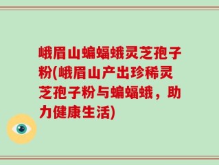 峨眉山蝙蝠蛾灵芝孢子粉(峨眉山产出珍稀灵芝孢子粉与蝙蝠蛾，助力健康生活)