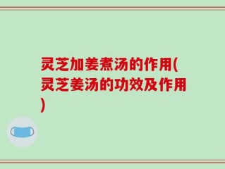 灵芝加姜煮汤的作用(灵芝姜汤的功效及作用)