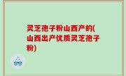 灵芝孢子粉山西产的(山西出产优质灵芝孢子粉)