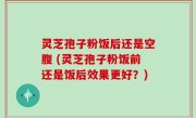 灵芝孢子粉饭后还是空腹 (灵芝孢子粉饭前还是饭后效果更好？)