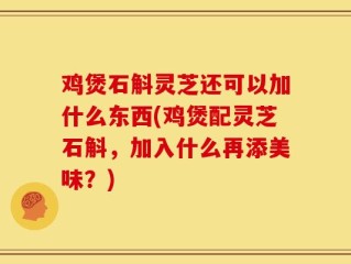 鸡煲石斛灵芝还可以加什么东西(鸡煲配灵芝石斛，加入什么再添美味？)