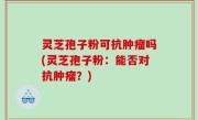 灵芝孢子粉可抗肿瘤吗(灵芝孢子粉：能否对抗肿瘤？)
