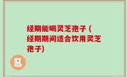 经期能喝灵芝孢子 (经期期间适合饮用灵芝孢子)