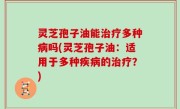 灵芝孢子油能治疗多种病吗(灵芝孢子油：适用于多种疾病的治疗？)