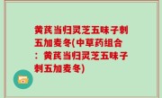 黄芪当归灵芝五味子刺五加麦冬(中草药组合：黄芪当归灵芝五味子刺五加麦冬)