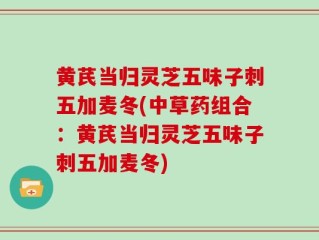 黄芪当归灵芝五味子刺五加麦冬(中草药组合：黄芪当归灵芝五味子刺五加麦冬)