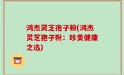 鸿杰灵芝孢子粉(鸿杰灵芝孢子粉：珍贵健康之选)
