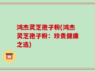 鸿杰灵芝孢子粉(鸿杰灵芝孢子粉：珍贵健康之选)