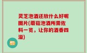 灵芝泡酒还放什么好呢图片(蘑菇泡酒所需佐料一览，让你的酒香四溢)
