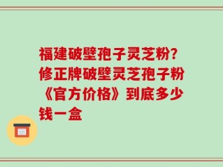 福建破壁孢子灵芝粉？修正牌破壁灵芝孢子粉《官方价格》到底多少钱一盒