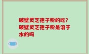 破壁灵芝孢子粉的吃？破壁灵芝孢子粉是溶于水的吗