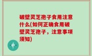 破壁灵芝孢子食用注意什么(如何正确食用破壁灵芝孢子，注意事项须知)