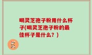 喝灵芝孢子粉用什么杯子(喝灵芝孢子粉的最佳杯子是什么？)