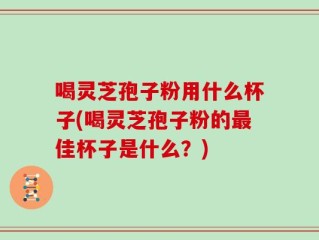 喝灵芝孢子粉用什么杯子(喝灵芝孢子粉的最佳杯子是什么？)