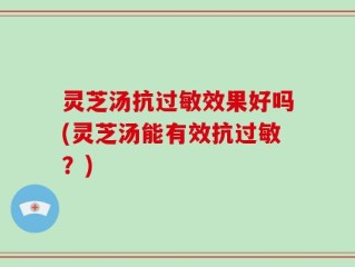灵芝汤抗过敏效果好吗(灵芝汤能有效抗过敏？)
