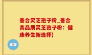 善合灵芝孢子粉_善合高品质灵芝孢子粉：健康养生新选择)