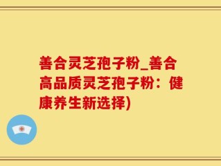 善合灵芝孢子粉_善合高品质灵芝孢子粉：健康养生新选择)