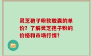 灵芝孢子粉软胶囊的单价？了解灵芝孢子粉的价格和市场行情？