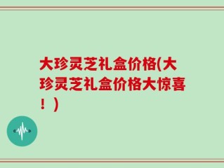 大珍灵芝礼盒价格(大珍灵芝礼盒价格大惊喜！)