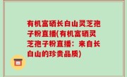 有机富硒长白山灵芝孢子粉直播(有机富硒灵芝孢子粉直播：来自长白山的珍贵品质)
