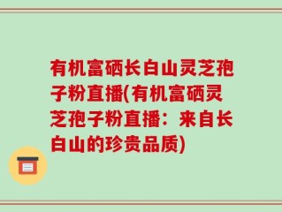 有机富硒长白山灵芝孢子粉直播(有机富硒灵芝孢子粉直播：来自长白山的珍贵品质)
