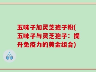 五味子加灵芝孢子粉(五味子与灵芝孢子：提升免疫力的黄金组合)
