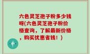 六色灵芝孢子粉多少钱呀(六色灵芝孢子粉价格查询，了解最新价格，购买优惠省钱！)