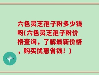 六色灵芝孢子粉多少钱呀(六色灵芝孢子粉价格查询，了解最新价格，购买优惠省钱！)