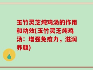 玉竹灵芝炖鸡汤的作用和功效(玉竹灵芝炖鸡汤：增强免疫力，滋润养颜)