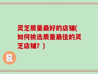 灵芝质量最好的店铺(如何挑选质量最佳的灵芝店铺？)