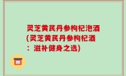 灵芝黄芪丹参枸杞泡酒(灵芝黄芪丹参枸杞酒：滋补健身之选)