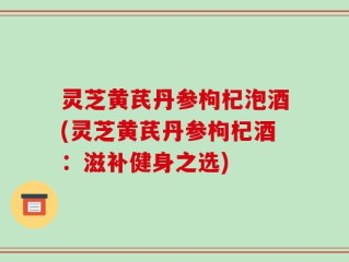 灵芝黄芪丹参枸杞泡酒(灵芝黄芪丹参枸杞酒：滋补健身之选)