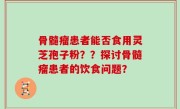骨髓瘤患者能否食用灵芝孢子粉？？探讨骨髓瘤患者的饮食问题？