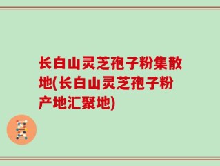 长白山灵芝孢子粉集散地(长白山灵芝孢子粉产地汇聚地)
