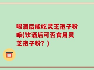 喝酒后能吃灵芝孢子粉嘛(饮酒后可否食用灵芝孢子粉？)