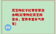 灵芝枸杞子红枣甘草泡水喝(红枣枸杞灵芝四宝水，营养丰富补气养生)