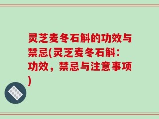 灵芝麦冬石斛的功效与禁忌(灵芝麦冬石斛：功效，禁忌与注意事项)