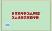 林芝孢子粉怎么辨别？怎么选择灵芝孢子粉
