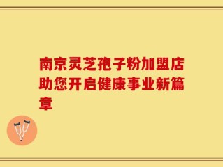 南京灵芝孢子粉加盟店助您开启健康事业新篇章