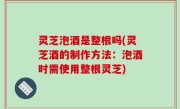 灵芝泡酒是整根吗(灵芝酒的制作方法：泡酒时需使用整根灵芝)
