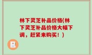 林下灵芝补品价格(林下灵芝补品价格大幅下调，赶紧来购买！)