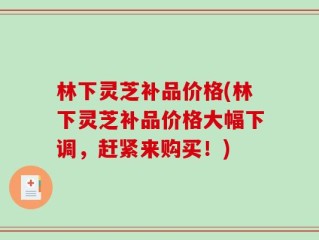 林下灵芝补品价格(林下灵芝补品价格大幅下调，赶紧来购买！)