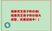 绪康灵芝孢子粉价格(绪康灵芝孢子粉价格大调整，优惠促销中！)